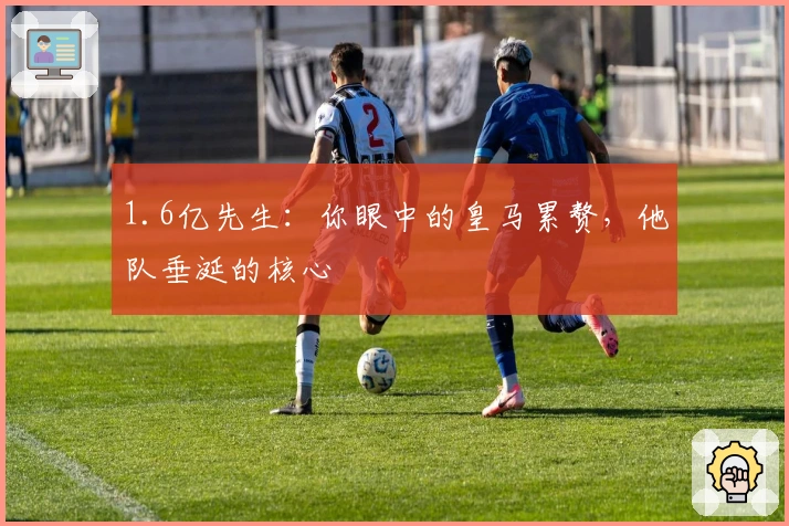 1.6亿先生：你眼中的皇马累赘，他队垂涎的核心