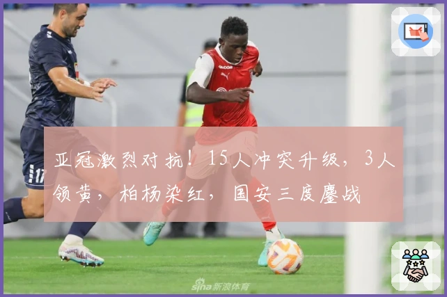 亚冠激烈对抗！15人冲突升级，3人领黄，柏杨染红，国安三度鏖战