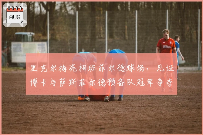 里克尔梅亮相班菲尔德球场，见证博卡与萨斯菲尔德预备队冠军争夺