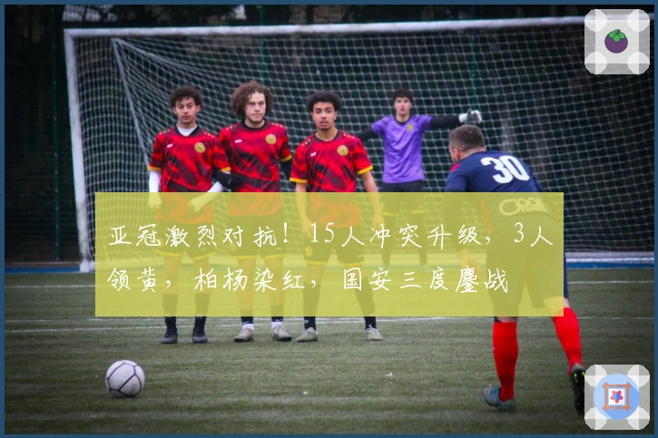 亚冠激烈对抗！15人冲突升级，3人领黄，柏杨染红，国安三度鏖战