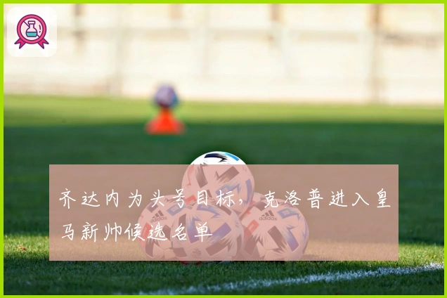 齐达内为头号目标，克洛普进入皇马新帅候选名单