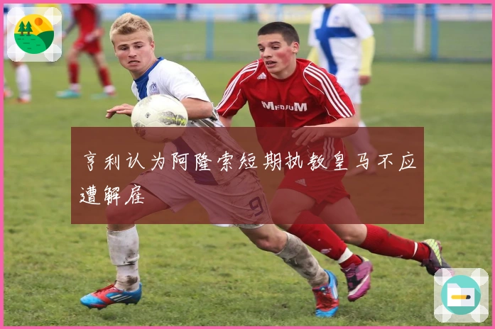 亨利认为阿隆索短期执教皇马不应遭解雇