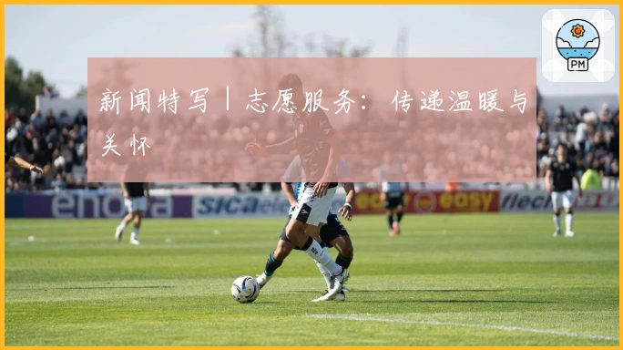 新闻特写｜志愿服务：传递温暖与关怀