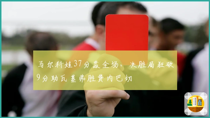 马尔科娃37分轰全场，决胜局狂砍9分助瓦基弗胜费内巴切