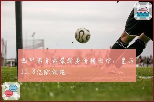 西甲俱乐部最新身价榜出炉，皇马13.8亿欧领跑