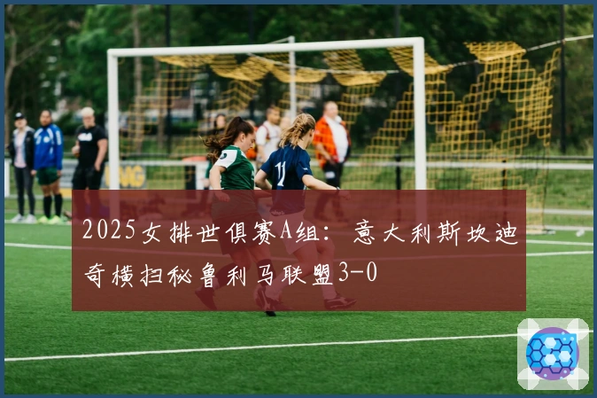 2025女排世俱赛A组：意大利斯坎迪奇横扫秘鲁利马联盟3-0