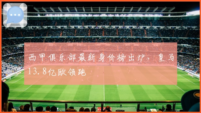 西甲俱乐部最新身价榜出炉，皇马13.8亿欧领跑