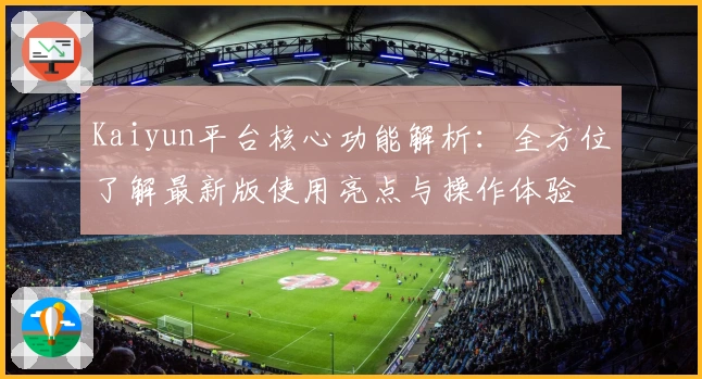 Kaiyun平台核心功能解析：全方位了解最新版使用亮点与操作体验