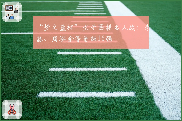 “梦之蓝杯”女子围棋名人战：李赫、周泓余等晋级16强