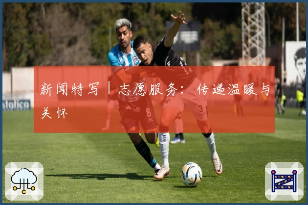 新闻特写｜志愿服务：传递温暖与关怀