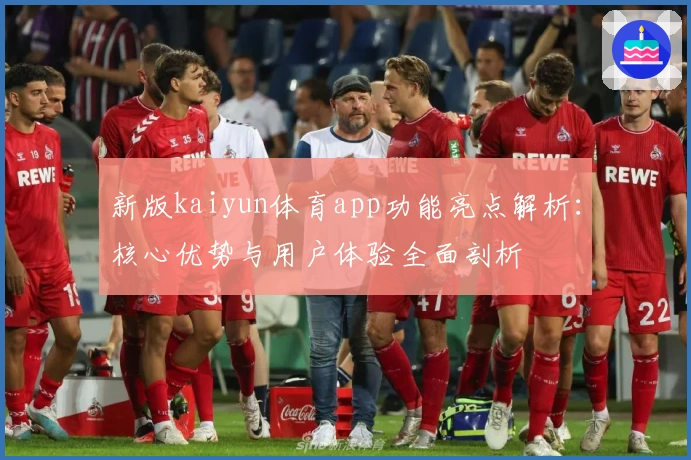 新版kaiyun体育app功能亮点解析：核心优势与用户体验全面剖析