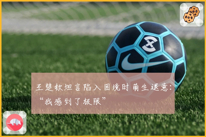 王楚钦坦言陷入困境时萌生退意：“我感到了极限”