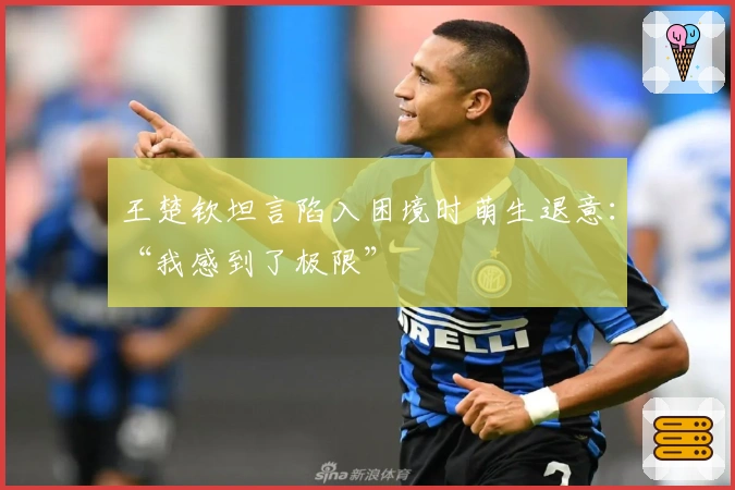 王楚钦坦言陷入困境时萌生退意：“我感到了极限”